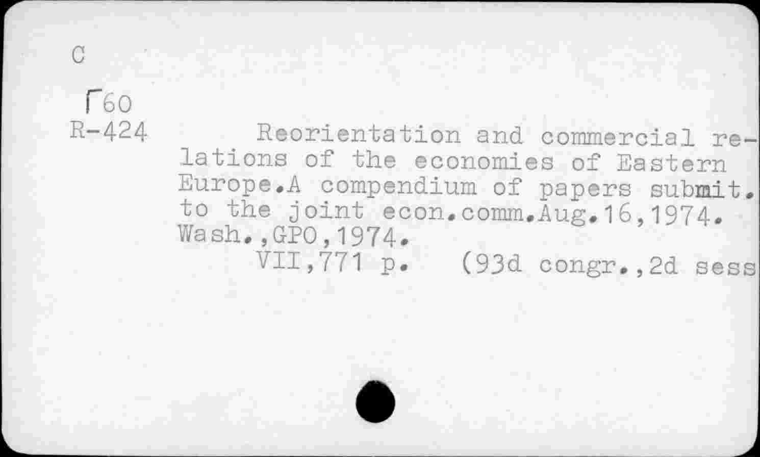 ﻿F 60
R-424 Reorientation and commercial relations of the economies of Eastern Europe.A compendium of papers submit, to the joint econ.comm.Aug.16,1974. Wash., GPO,1974.
711,771 p. (93d congr.,2d sess